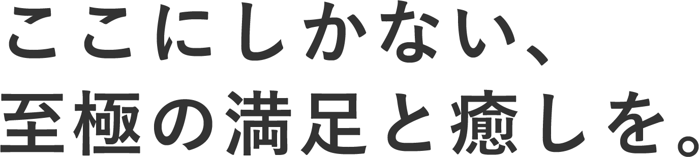 ここにしかない、 至極の満足と癒しを。