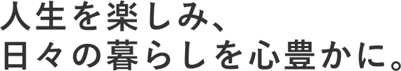 人生を楽しみ、日々の暮らしを心豊かに。