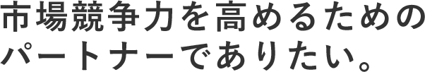 市場競争力を高めるためのパートナーでありたい。