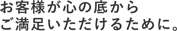 お客様が心の底からご満足いただけるために。